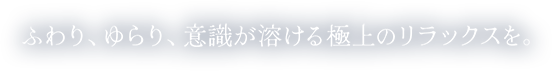 ふわり、ゆらり、意識が溶ける極上のリラックスを。