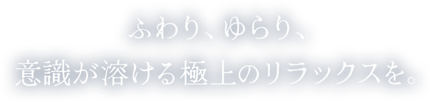 ふわり、ゆらり、意識が溶ける極上のリラックスを。